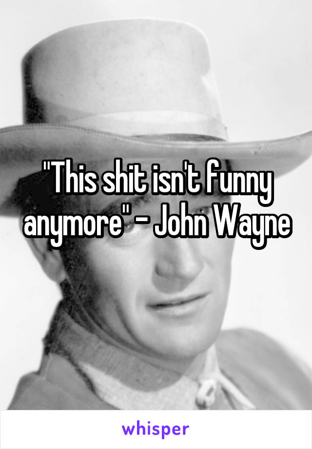 "This shit isn't funny anymore" - John Wayne 