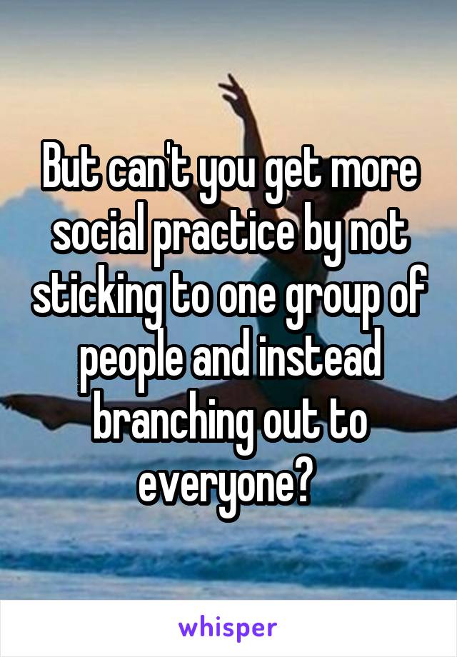 But can't you get more social practice by not sticking to one group of people and instead branching out to everyone? 