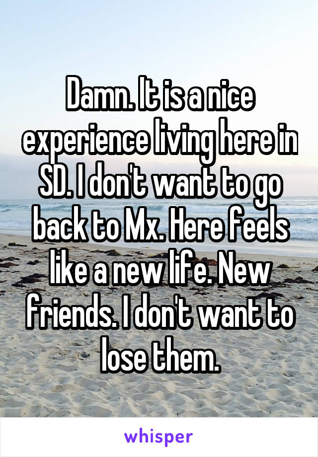 Damn. It is a nice experience living here in SD. I don't want to go back to Mx. Here feels like a new life. New friends. I don't want to lose them.