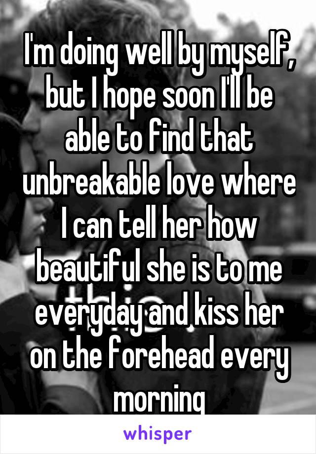 I'm doing well by myself, but I hope soon I'll be able to find that unbreakable love where I can tell her how beautiful she is to me everyday and kiss her on the forehead every morning