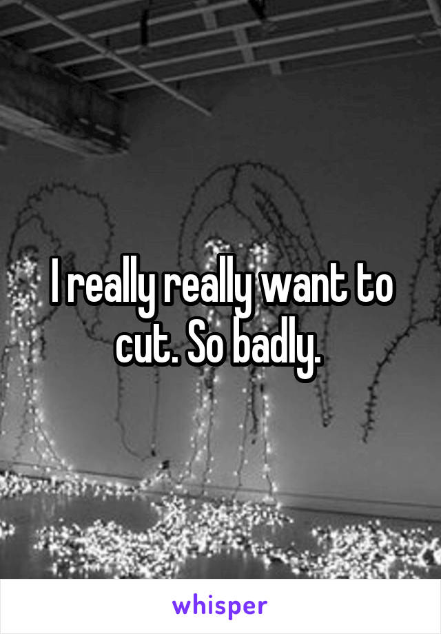 I really really want to cut. So badly. 