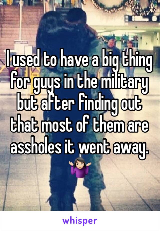 I used to have a big thing for guys in the military but after finding out that most of them are assholes it went away. 🤷🏻‍♀️