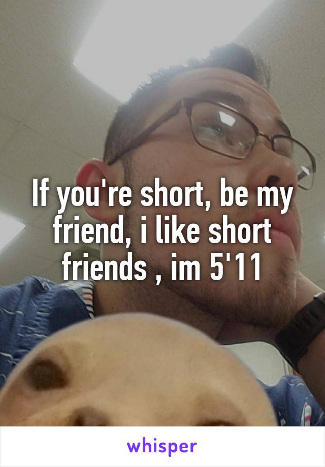 If you're short, be my friend, i like short friends , im 5'11