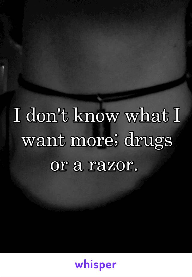 I don't know what I want more; drugs or a razor. 