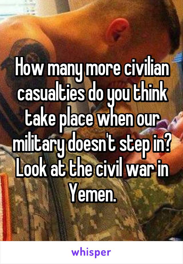 How many more civilian casualties do you think take place when our military doesn't step in? Look at the civil war in Yemen.