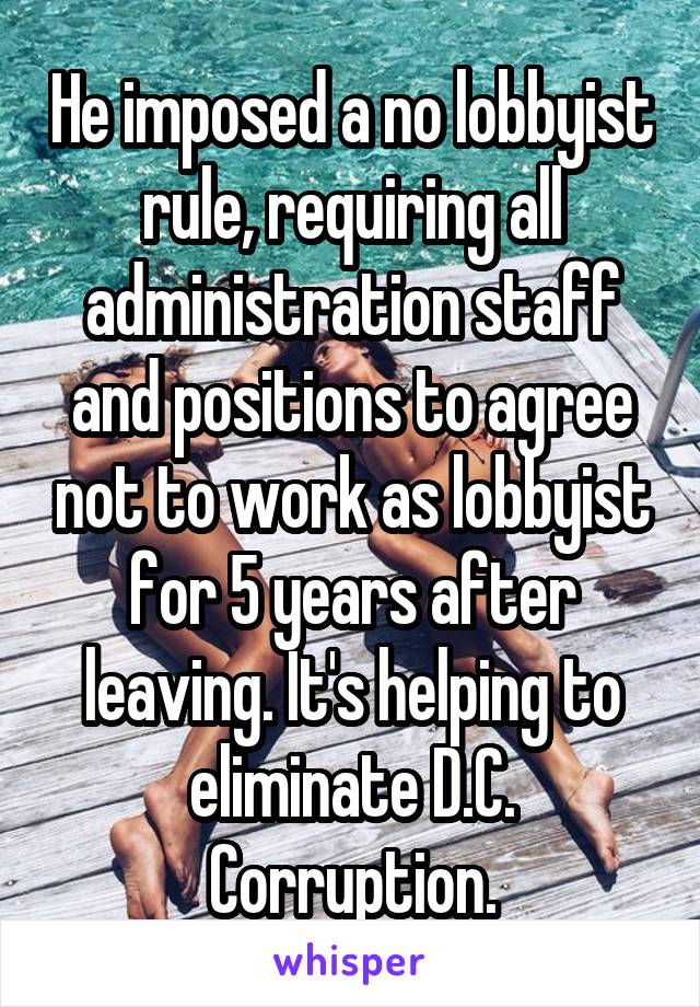 He imposed a no lobbyist rule, requiring all administration staff and positions to agree not to work as lobbyist for 5 years after leaving. It's helping to eliminate D.C. Corruption.