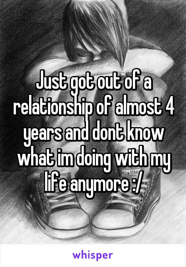 Just got out of a relationship of almost 4 years and dont know what im doing with my life anymore :/