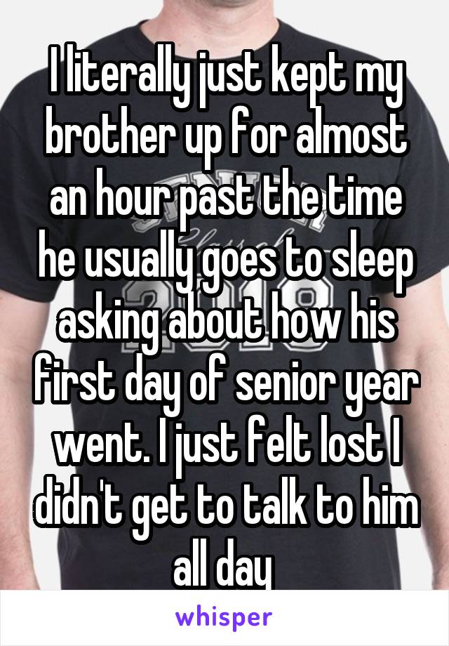 I literally just kept my brother up for almost an hour past the time he usually goes to sleep asking about how his first day of senior year went. I just felt lost I didn't get to talk to him all day 