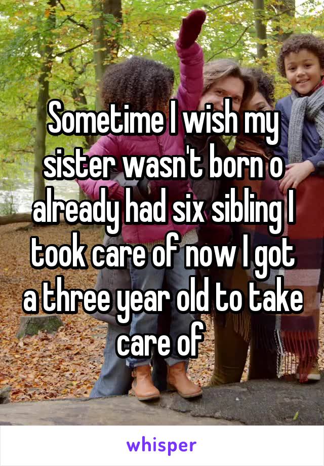 Sometime I wish my sister wasn't born o already had six sibling I took care of now I got a three year old to take care of 