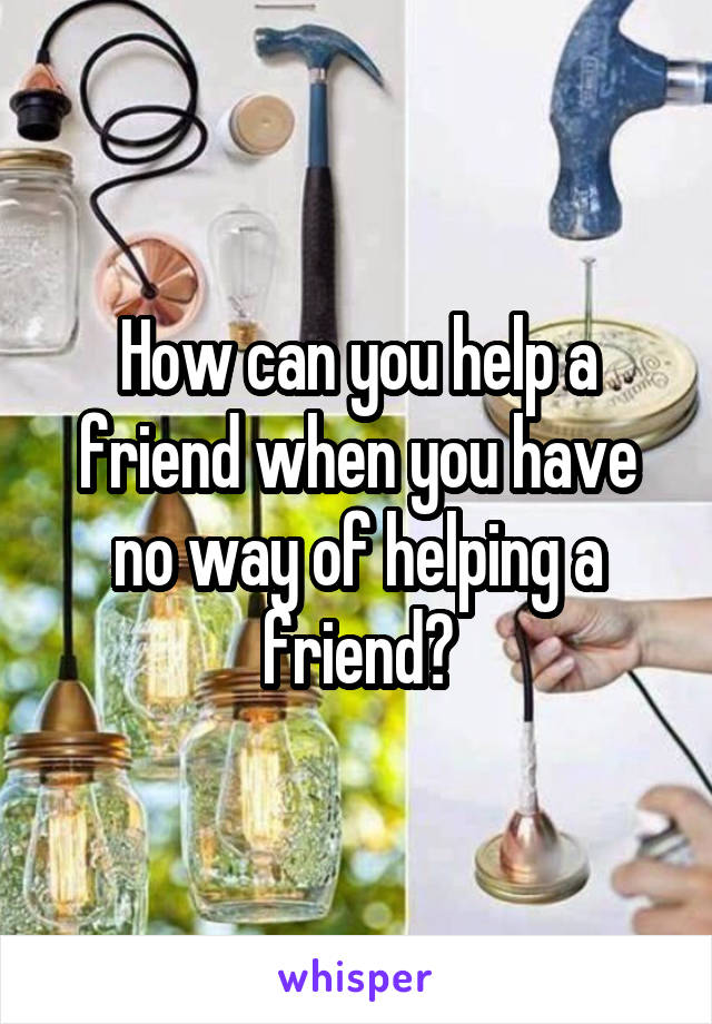 How can you help a friend when you have no way of helping a friend?