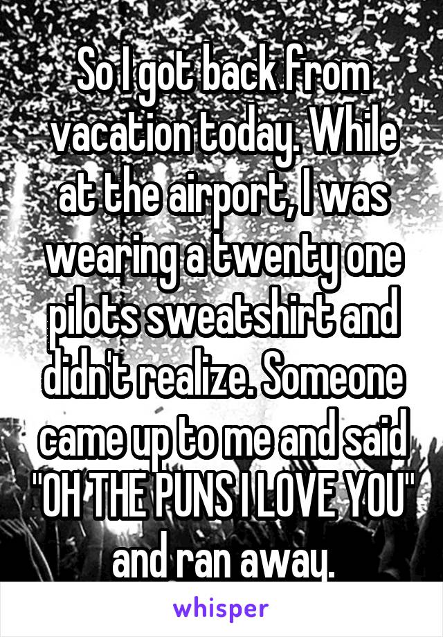 So I got back from vacation today. While at the airport, I was wearing a twenty one pilots sweatshirt and didn't realize. Someone came up to me and said "OH THE PUNS I LOVE YOU" and ran away.