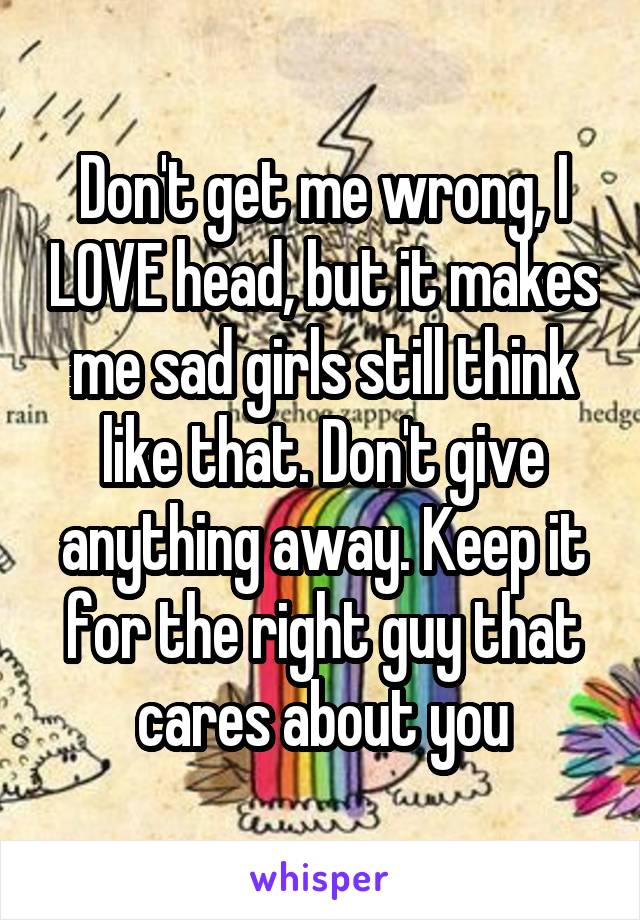 Don't get me wrong, I LOVE head, but it makes me sad girls still think like that. Don't give anything away. Keep it for the right guy that cares about you