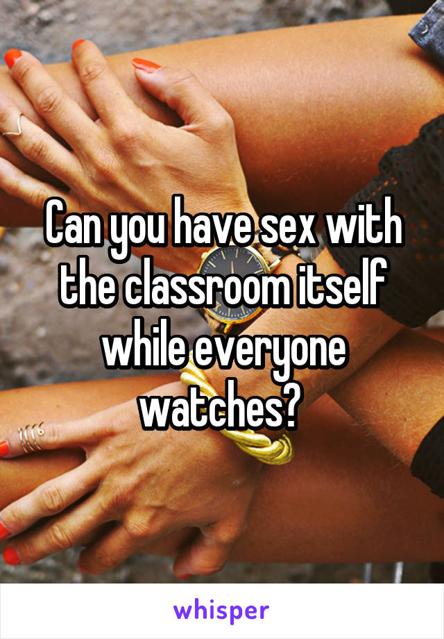 Can you have sex with the classroom itself while everyone watches? 