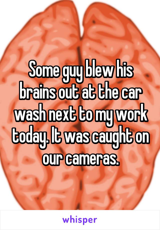 Some guy blew his brains out at the car wash next to my work today. It was caught on our cameras.