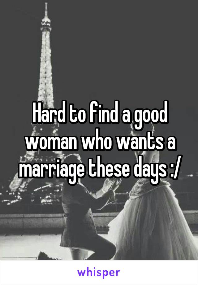 Hard to find a good woman who wants a marriage these days :/