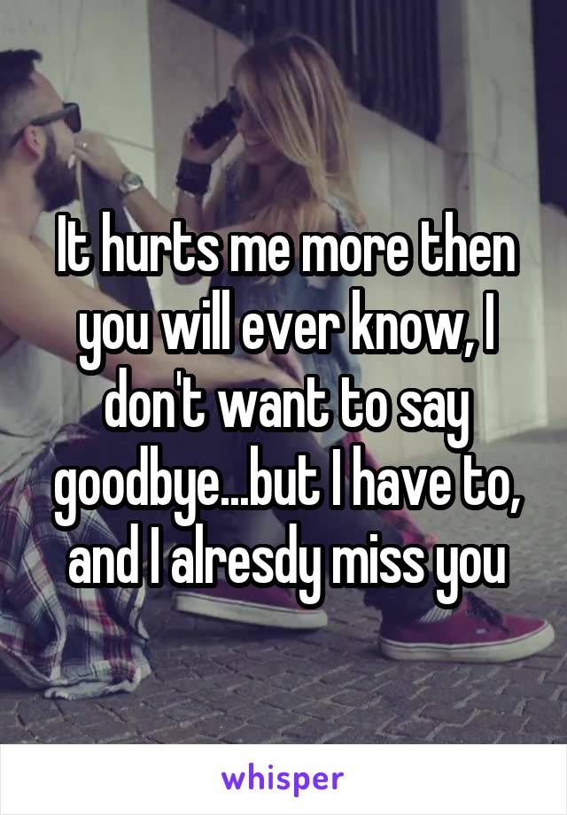 It hurts me more then you will ever know, I don't want to say goodbye...but I have to, and I alresdy miss you