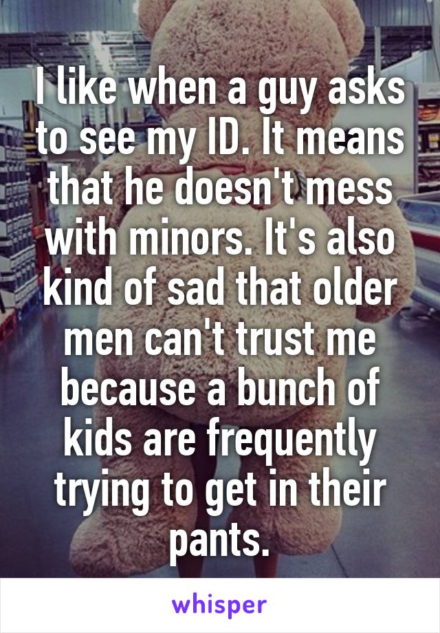 I like when a guy asks to see my ID. It means that he doesn't mess with minors. It's also kind of sad that older men can't trust me because a bunch of kids are frequently trying to get in their pants.