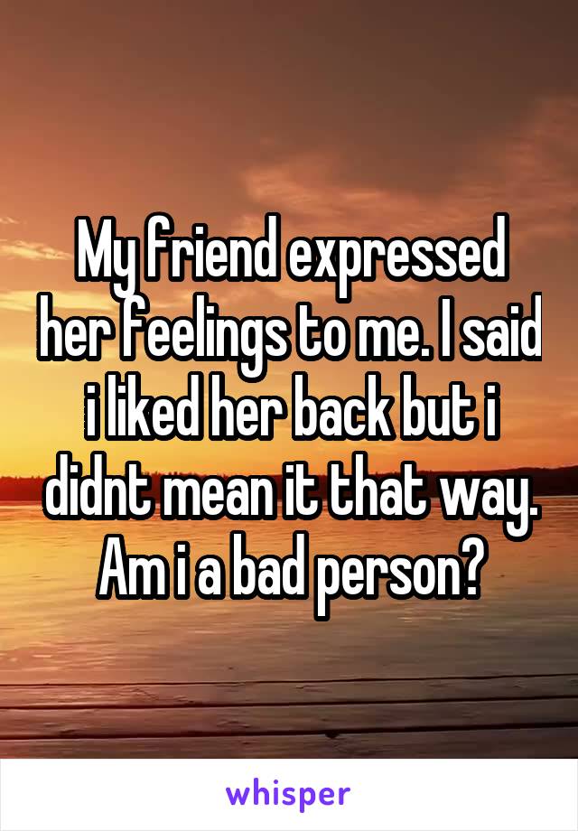 My friend expressed her feelings to me. I said i liked her back but i didnt mean it that way. Am i a bad person?