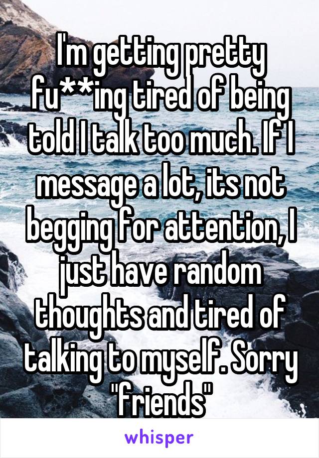 I'm getting pretty fu**ing tired of being told I talk too much. If I message a lot, its not begging for attention, I just have random thoughts and tired of talking to myself. Sorry "friends"