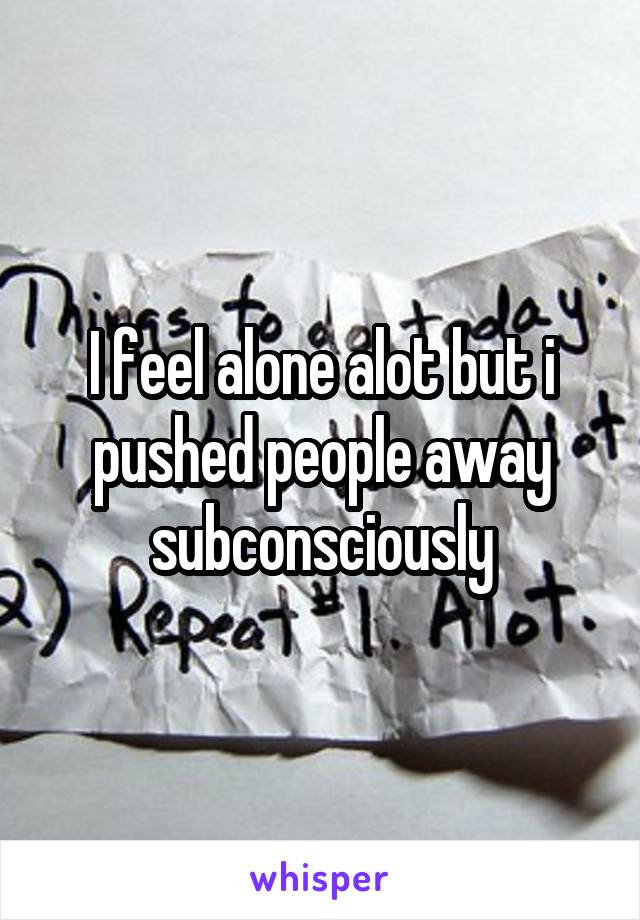 I feel alone alot but i pushed people away subconsciously