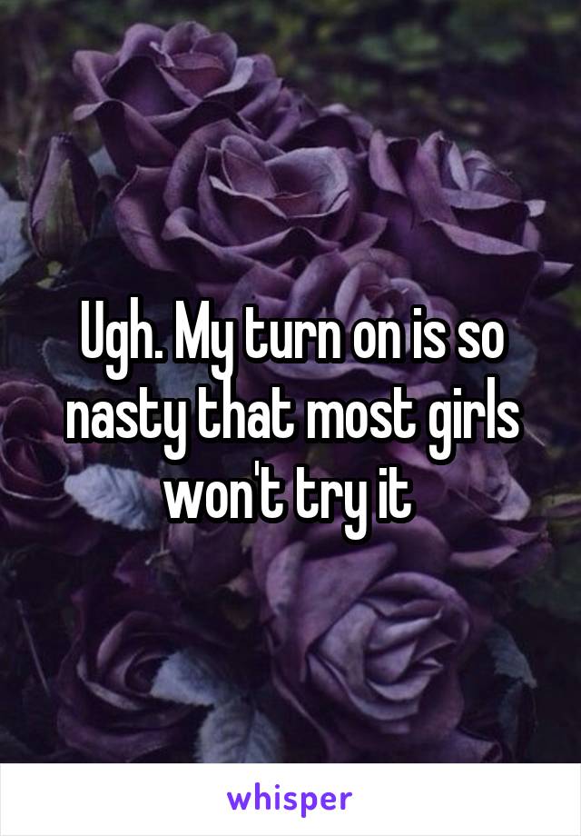 Ugh. My turn on is so nasty that most girls won't try it 