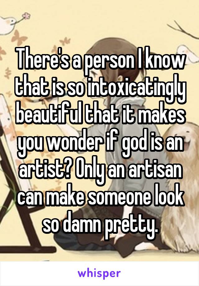 There's a person I know that is so intoxicatingly beautiful that it makes you wonder if god is an artist? Only an artisan can make someone look so damn pretty.