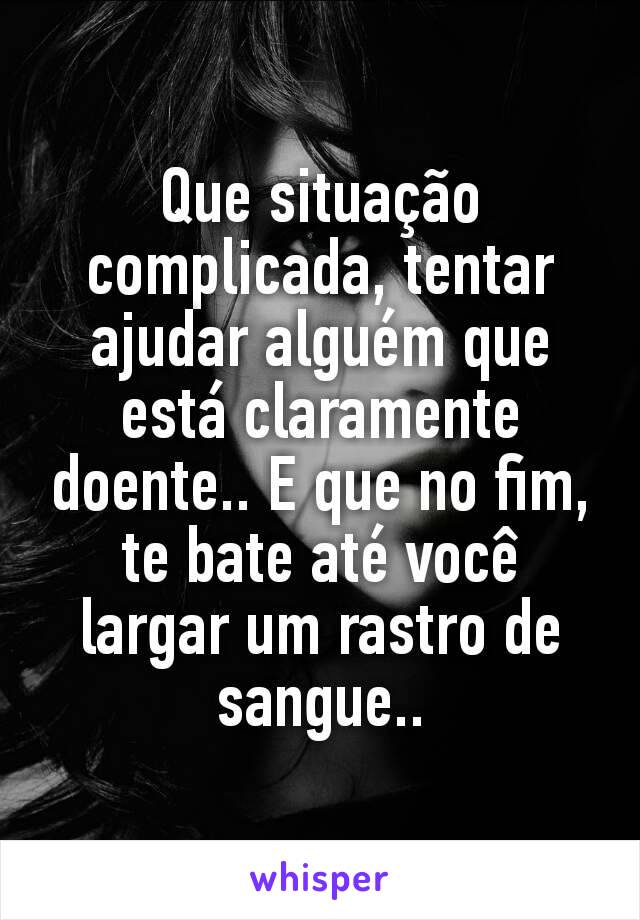 Que situação complicada, tentar ajudar alguém que está claramente doente.. E que no fim, te bate até você largar um rastro de sangue..