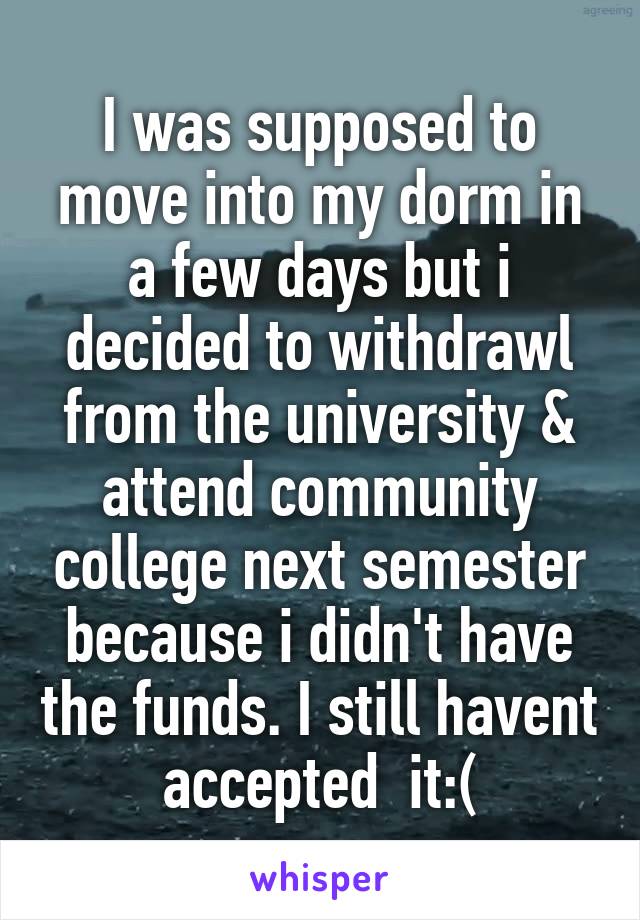 I was supposed to move into my dorm in a few days but i decided to withdrawl from the university & attend community college next semester because i didn't have the funds. I still havent accepted  it:(