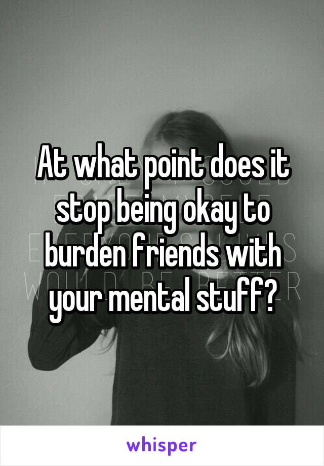 At what point does it stop being okay to burden friends with your mental stuff?