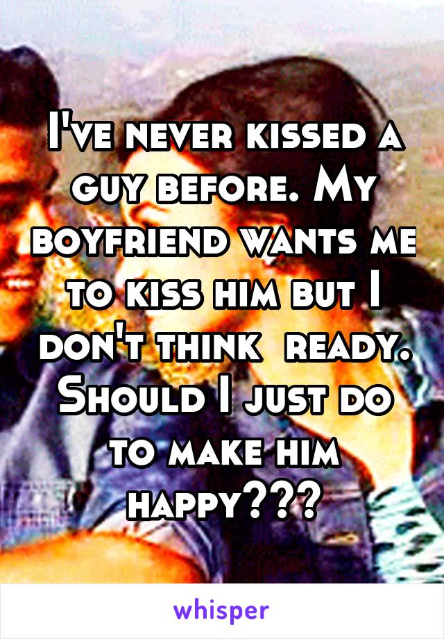 I've never kissed a guy before. My boyfriend wants me to kiss him but I don't think  ready. Should I just do to make him happy???