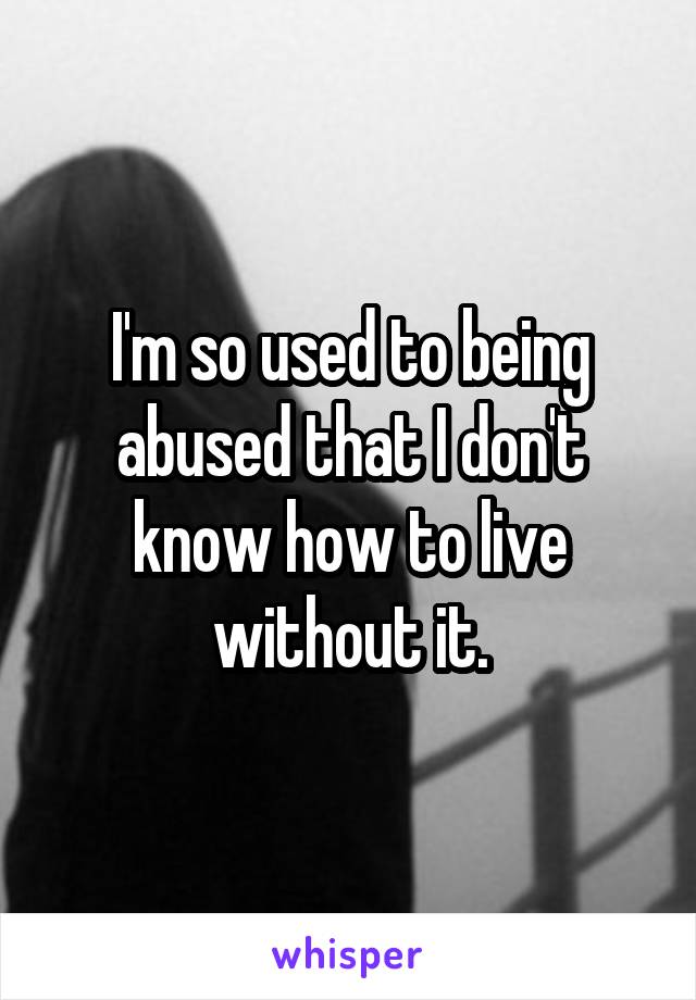 I'm so used to being abused that I don't know how to live without it.