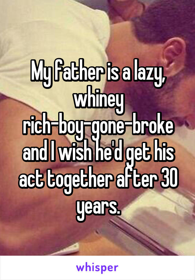 My father is a lazy, whiney rich-boy-gone-broke and I wish he'd get his act together after 30 years.