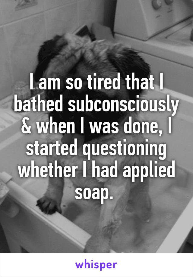 I am so tired that I bathed subconsciously & when I was done, I started questioning whether I had applied soap. 