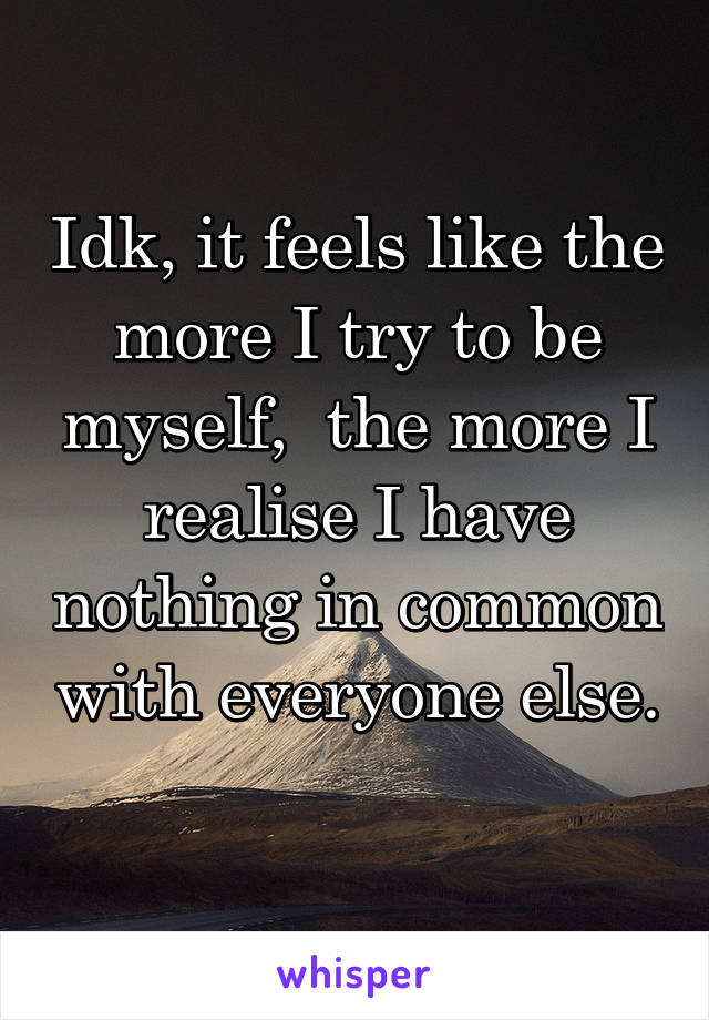 Idk, it feels like the more I try to be myself,  the more I realise I have nothing in common with everyone else. 