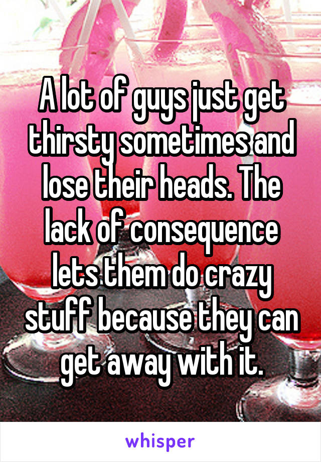 A lot of guys just get thirsty sometimes and lose their heads. The lack of consequence lets them do crazy stuff because they can get away with it.