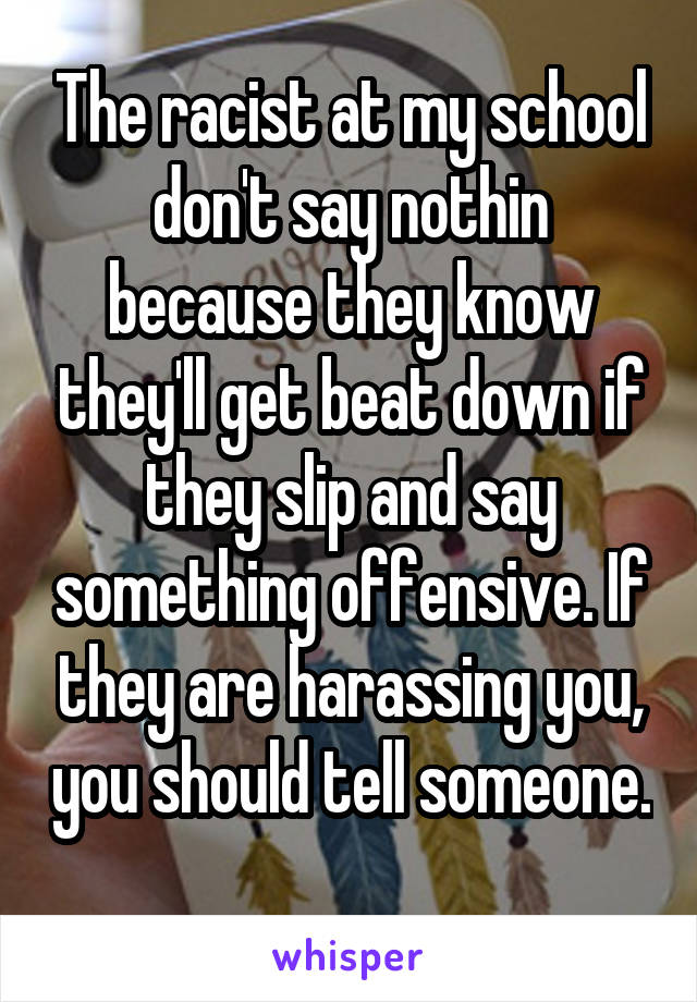 The racist at my school don't say nothin because they know they'll get beat down if they slip and say something offensive. If they are harassing you, you should tell someone. 