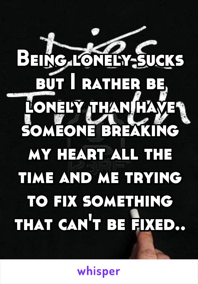 Being lonely sucks but I rather be lonely than have someone breaking my heart all the time and me trying to fix something that can't be fixed..