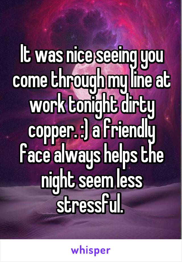 It was nice seeing you come through my line at work tonight dirty copper. :) a friendly face always helps the night seem less stressful. 