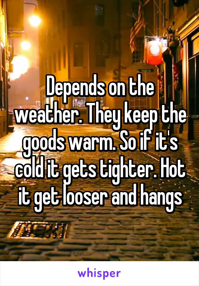 Depends on the weather. They keep the goods warm. So if it's cold it gets tighter. Hot it get looser and hangs