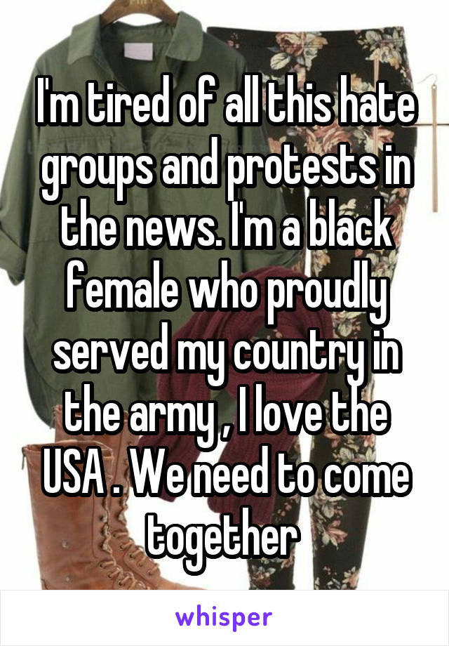 I'm tired of all this hate groups and protests in the news. I'm a black female who proudly served my country in the army , I love the USA . We need to come together 