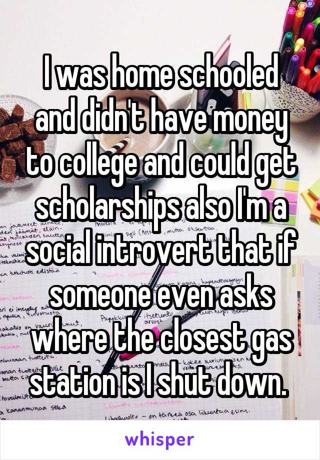 I was home schooled and didn't have money to college and could get scholarships also I'm a social introvert that if someone even asks where the closest gas station is I shut down. 