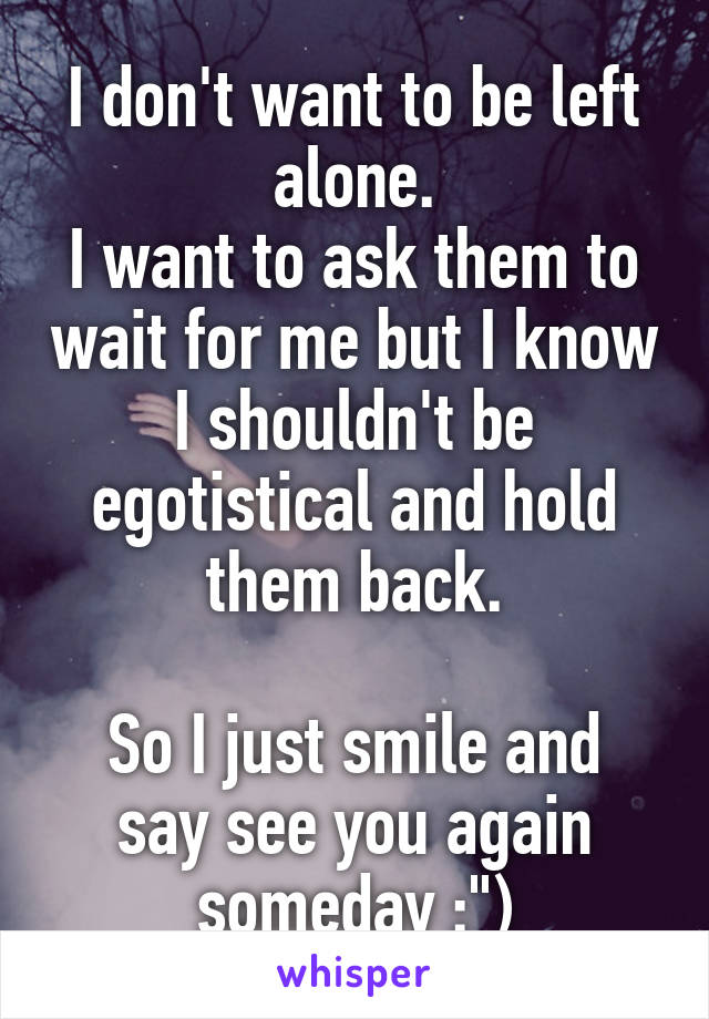 I don't want to be left alone.
I want to ask them to wait for me but I know I shouldn't be egotistical and hold them back.

So I just smile and say see you again someday :")