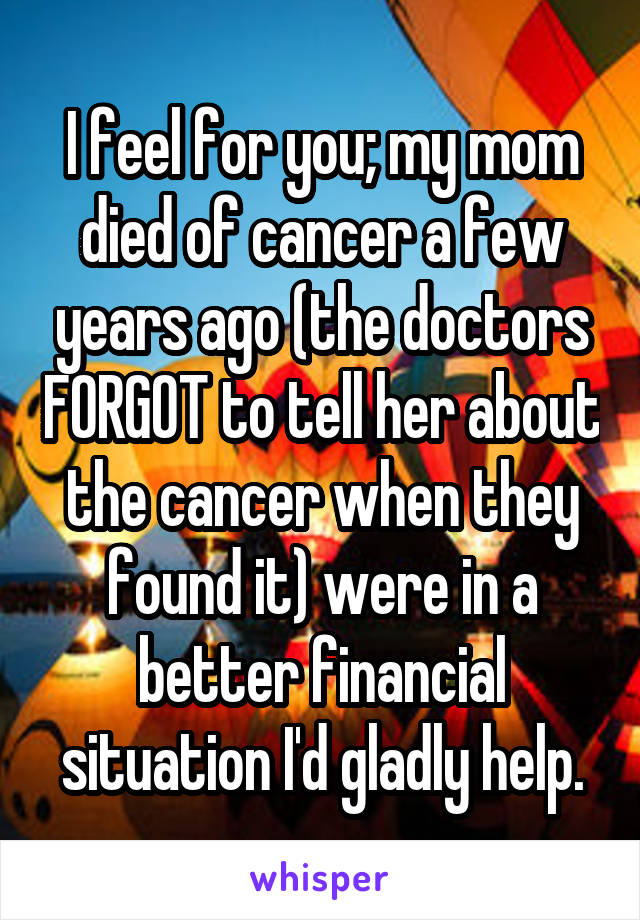 I feel for you; my mom died of cancer a few years ago (the doctors FORGOT to tell her about the cancer when they found it) were in a better financial situation I'd gladly help.