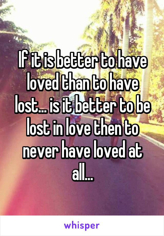 If it is better to have loved than to have lost... is it better to be lost in love then to never have loved at all...