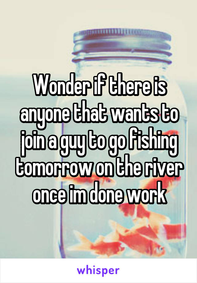 Wonder if there is anyone that wants to join a guy to go fishing tomorrow on the river once im done work