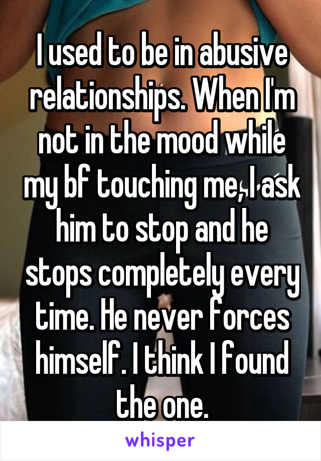 I used to be in abusive relationships. When I'm not in the mood while my bf touching me, I ask him to stop and he stops completely every time. He never forces himself. I think I found the one.