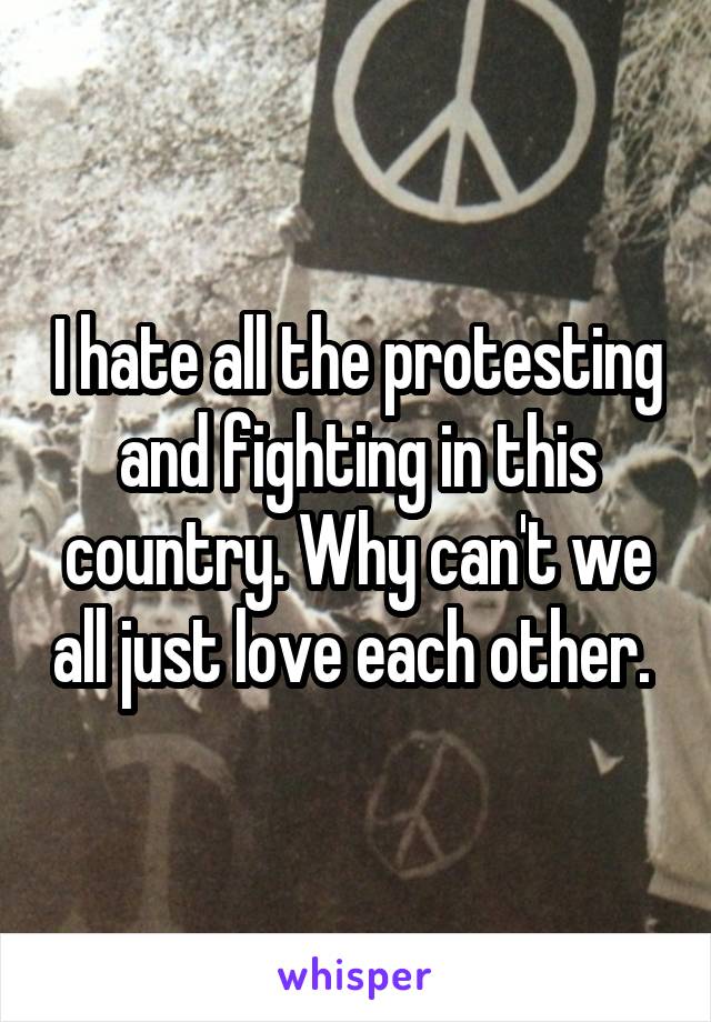 I hate all the protesting and fighting in this country. Why can't we all just love each other. 