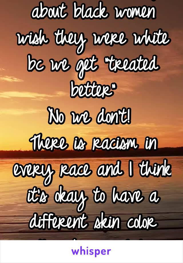 So tired of hearing about black women wish they were white bc we get "treated better"
No we don't! 
There is racism in every race and I think it's okay to have a different skin color than being white
