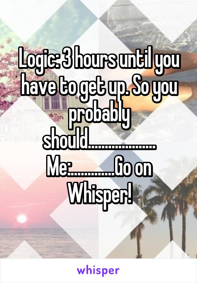 Logic: 3 hours until you have to get up. So you probably should....................
Me:.............Go on Whisper!
