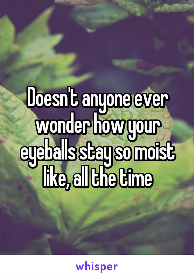 Doesn't anyone ever wonder how your eyeballs stay so moist like, all the time